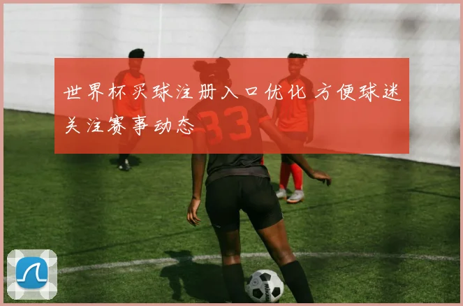 世界杯买球注册入口优化 方便球迷关注赛事动态