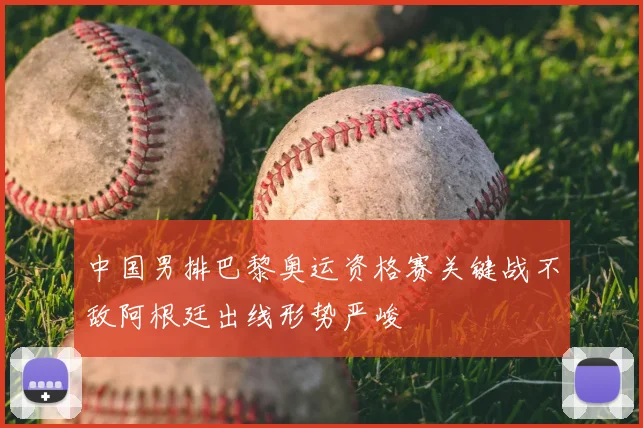 中国男排巴黎奥运资格赛关键战不敌阿根廷出线形势严峻