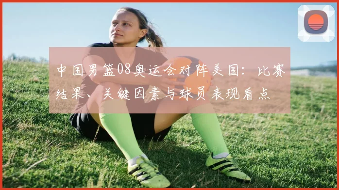 中国男篮08奥运会对阵美国:比赛结果、关键因素与球员表现看点