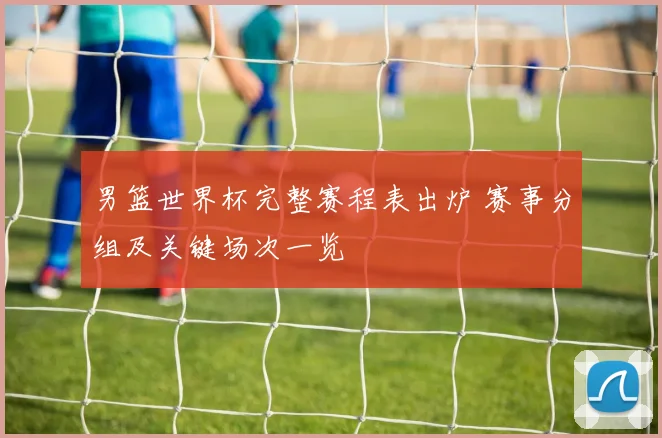 男篮世界杯完整赛程表出炉 赛事分组及关键场次一览