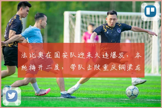 法比奥在国安队迎来久违爆发，本轮梅开二度，带队击败重庆铜梁龙_球迷_比赛_赛季