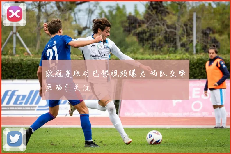 欧冠曼联对巴黎视频曝光 两队交锋画面引关注