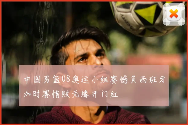中国男篮08奥运小组赛憾负西班牙加时赛惜败无缘开门红