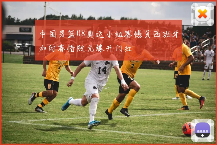 中国男篮08奥运小组赛憾负西班牙加时赛惜败无缘开门红