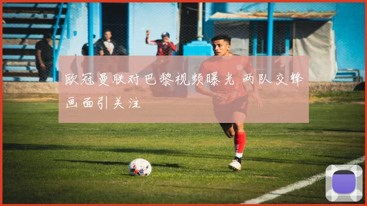 欧冠曼联对巴黎视频曝光 两队交锋画面引关注