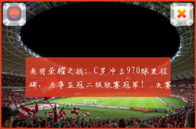 老将荣耀之战：C罗冲击970球里程碑，力争亚冠二级联赛冠军！_决赛_利雅得_胜利