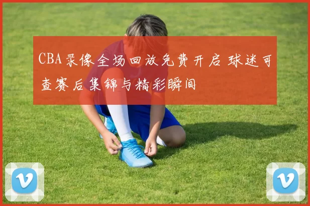 CBA录像全场回放免费开启 球迷可查赛后集锦与精彩瞬间