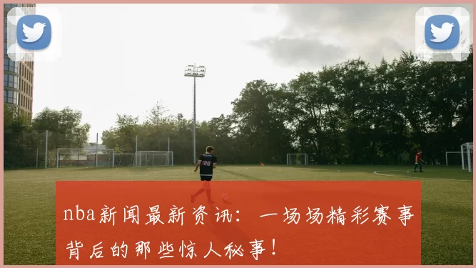 nba新闻最新资讯：一场场精彩赛事背后的那些惊人秘事！