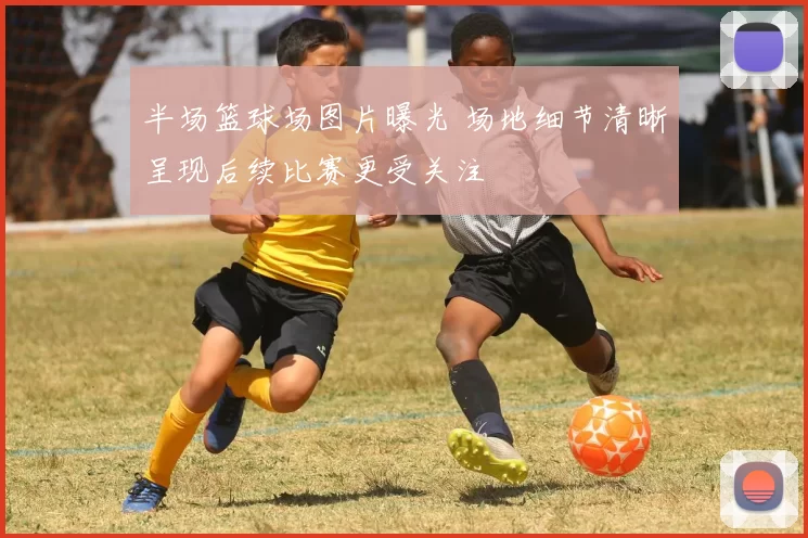 半场篮球场图片曝光 场地细节清晰呈现后续比赛更受关注