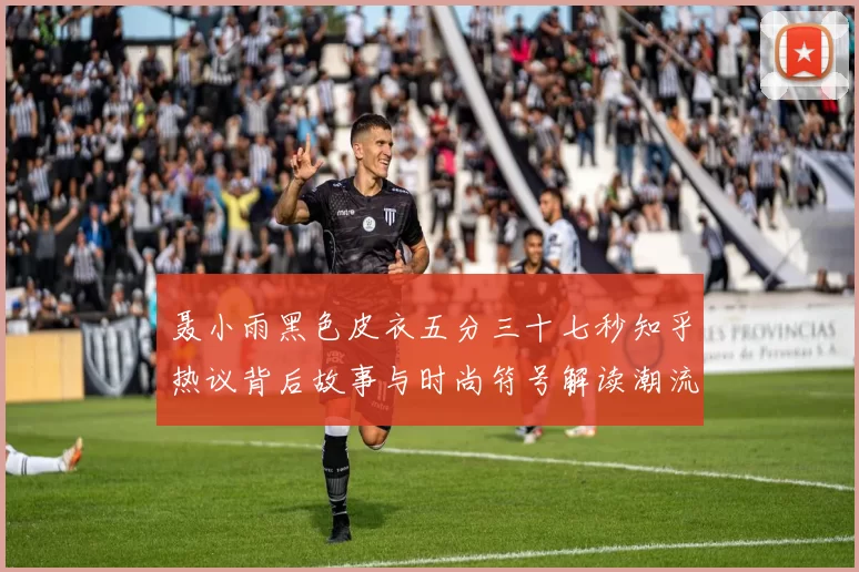 聂小雨黑色皮衣五分三十七秒知乎热议背后故事与时尚符号解读潮流