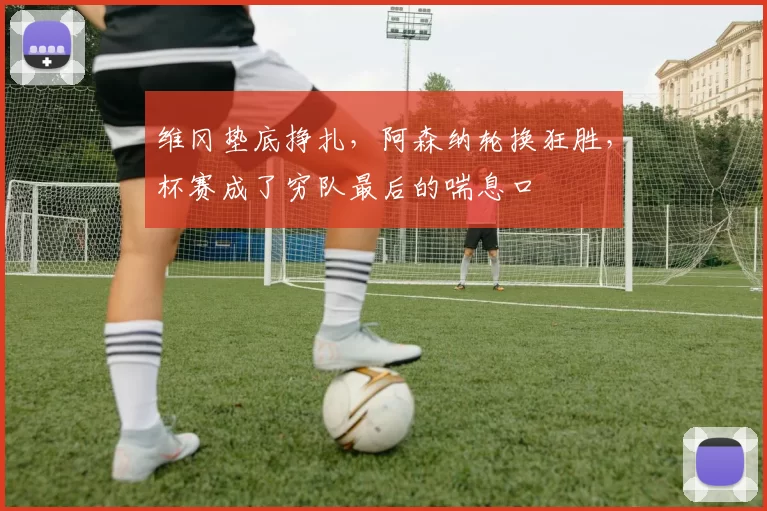 维冈垫底挣扎,阿森纳轮换狂胜,杯赛成了穷队最后的喘息口