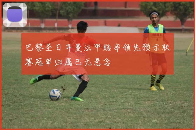 巴黎圣日耳曼法甲赔率领先预示联赛冠军归属已无悬念