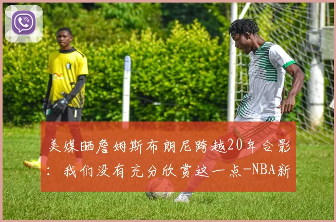 美媒晒詹姆斯布朗尼跨越20年合影:我们没有充分欣赏这一点-NBA新闻