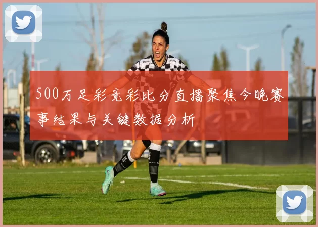 500万足彩竞彩比分直播聚焦今晚赛事结果与关键数据分析