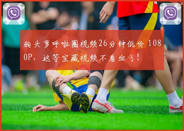 狗头萝呼啦圈视频26分钟低价 1080P，这等宝藏视频不看血亏！