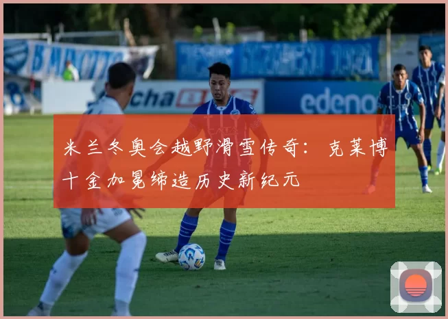 米兰冬奥会越野滑雪传奇：克莱博十金加冕缔造历史新纪元