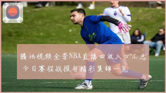 腾讯视频全景NBA直播回放入口汇总 今日赛程战报与精彩集锦一览
