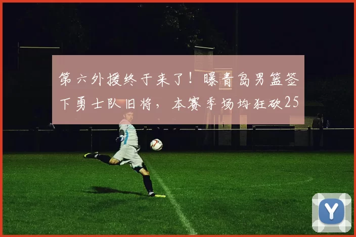 第六外援终于来了！曝青岛男篮签下勇士队旧将，本赛季场均狂砍25+5+4