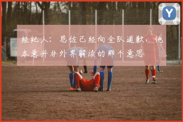 经纪人:恩佐已经向全队道歉,他本意并非外界解读的那个意思