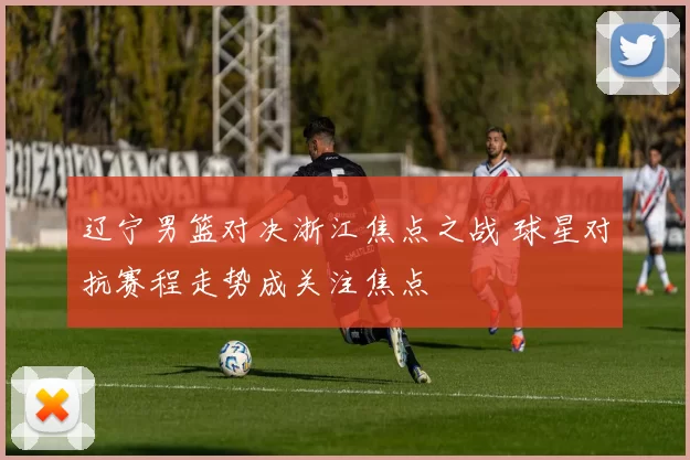 辽宁男篮对决浙江焦点之战 球星对抗赛程走势成关注焦点