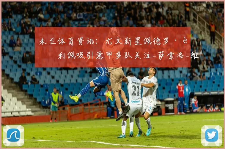 米兰体育资讯：尤文新星佩德罗·费利佩吸引意甲多队关注_萨索洛_维罗纳_潜力