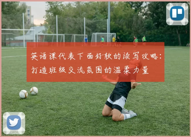 英语课代表下面好软的读写攻略:打造班级交流氛围的温柔力量