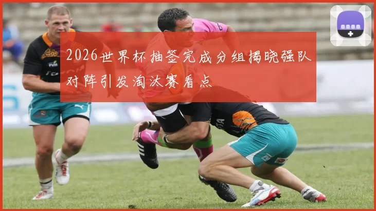 2026世界杯抽签完成分组揭晓强队对阵引发淘汰赛看点