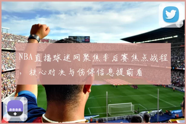 NBA直播球迷网聚焦季后赛焦点战程，核心对决与伤停信息提前看
