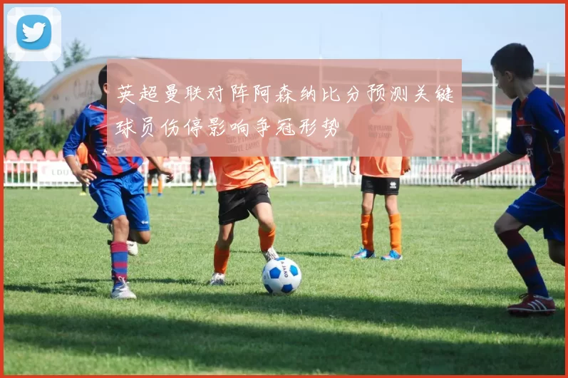 英超曼联对阵阿森纳比分预测关键球员伤停影响争冠形势