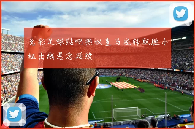 竞彩足球贴吧热议皇马逆转取胜小组出线悬念延续