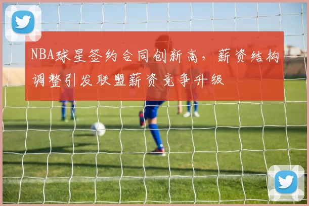 NBA球星签约合同创新高,薪资结构调整引发联盟薪资竞争升级