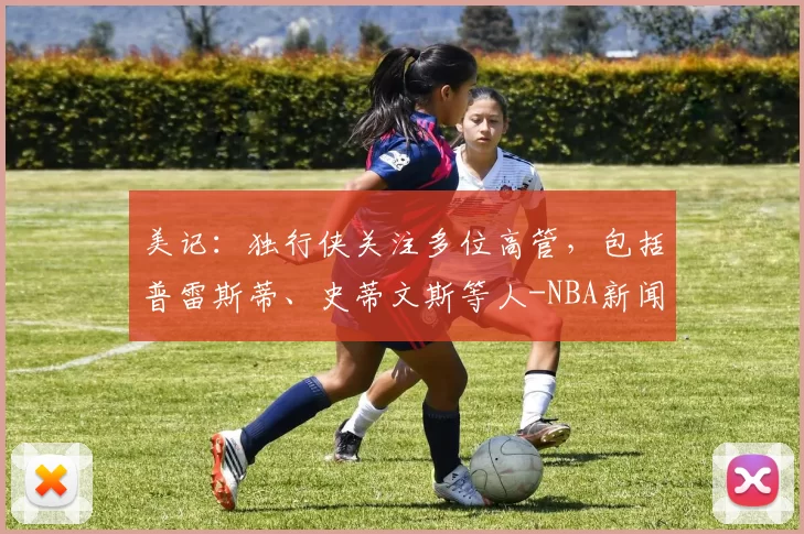 美记：独行侠关注多位高管，包括普雷斯蒂、史蒂文斯等人-NBA新闻