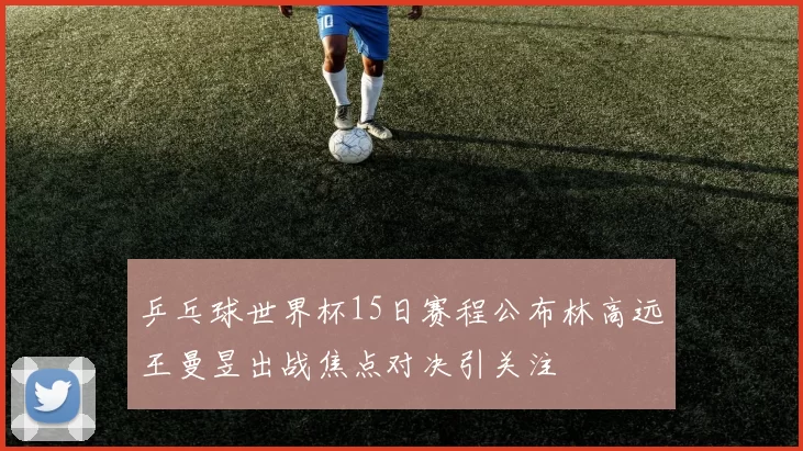 乒乓球世界杯15日赛程公布林高远王曼昱出战焦点对决引关注