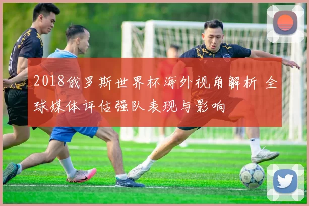 2018俄罗斯世界杯海外视角解析 全球媒体评估强队表现与影响