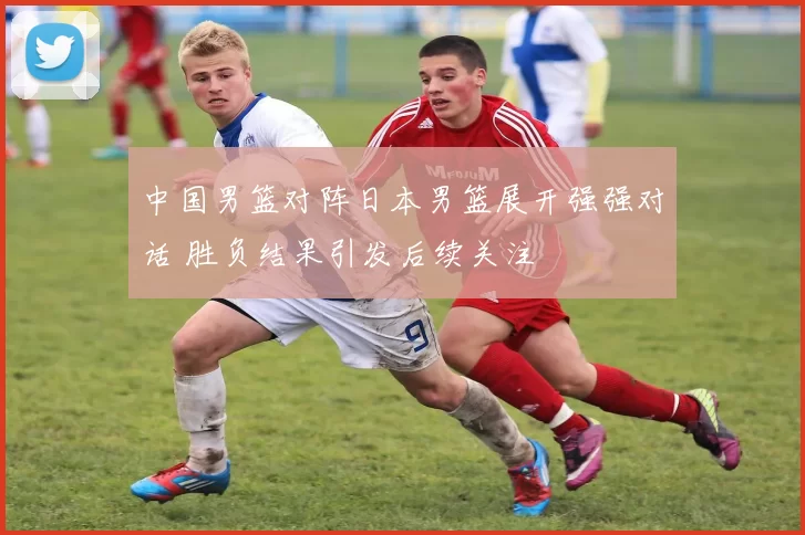 中国男篮对阵日本男篮展开强强对话 胜负结果引发后续关注