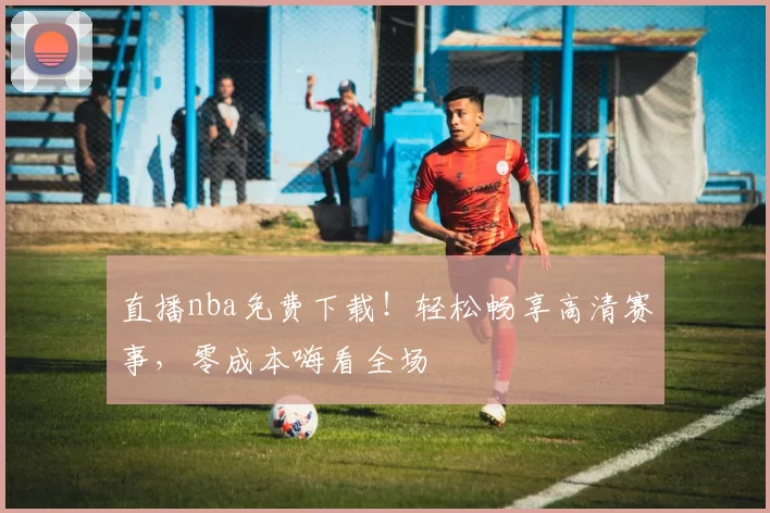 直播nba免费下载！轻松畅享高清赛事，零成本嗨看全场