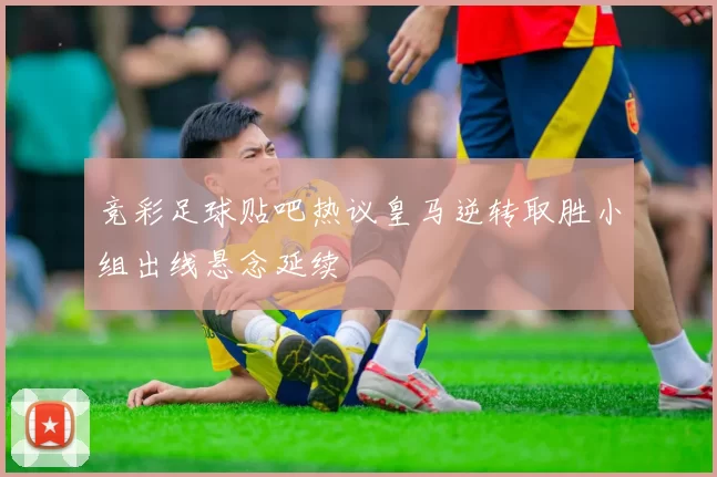 竞彩足球贴吧热议皇马逆转取胜小组出线悬念延续