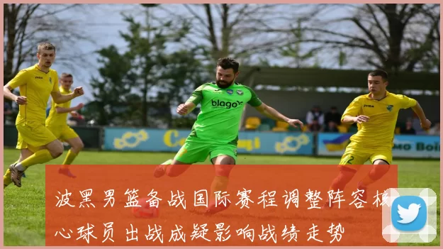 波黑男篮备战国际赛程调整阵容核心球员出战成疑影响战绩走势
