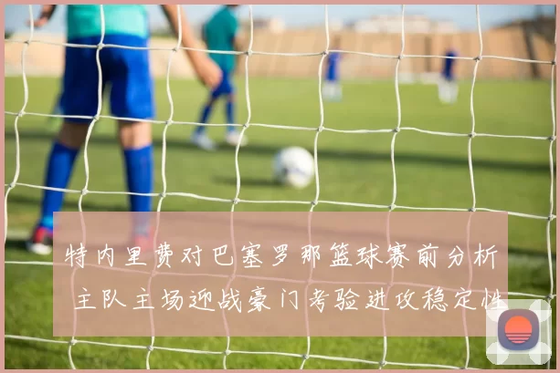 特内里费对巴塞罗那篮球赛前分析 主队主场迎战豪门考验进攻稳定性