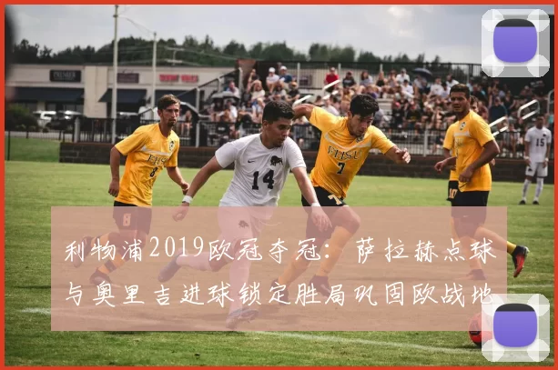 利物浦2019欧冠夺冠：萨拉赫点球与奥里吉进球锁定胜局巩固欧战地位