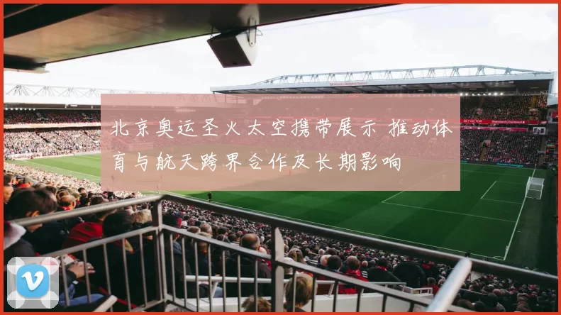 北京奥运圣火太空携带展示 推动体育与航天跨界合作及长期影响