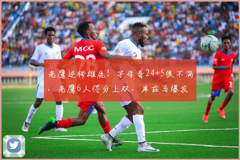 老鹰逆转雄鹿!字母哥24+5很不满,老鹰6人得分上双,库兹马爆发