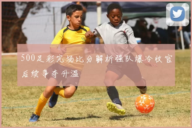 500足彩完场比分解析强队爆冷收官后续争夺升温