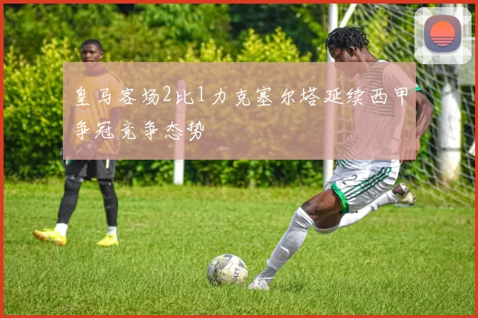 皇马客场2比1力克塞尔塔延续西甲争冠竞争态势