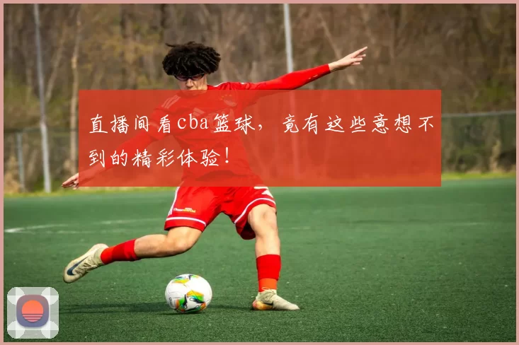 直播间看cba篮球，竟有这些意想不到的精彩体验！