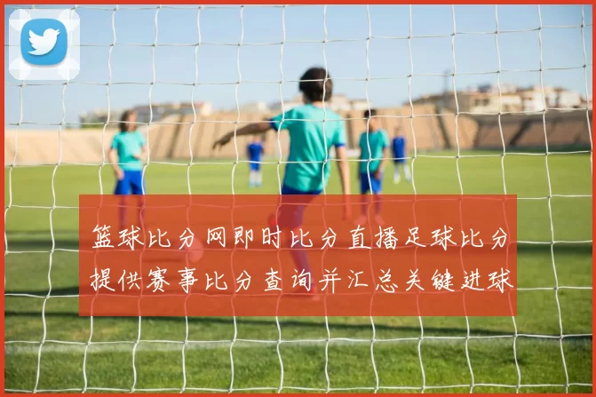 篮球比分网即时比分直播足球比分提供赛事比分查询并汇总关键进球信息