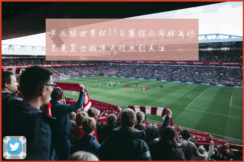 乒乓球世界杯15日赛程公布林高远王曼昱出战焦点对决引关注