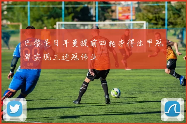 巴黎圣日耳曼提前四轮夺得法甲冠军实现三连冠伟业