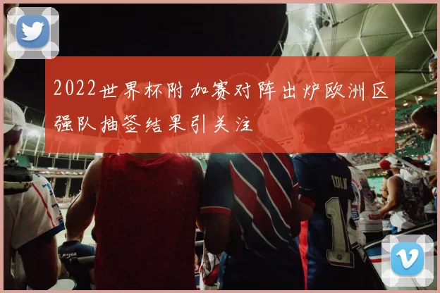 2022世界杯附加赛对阵出炉欧洲区强队抽签结果引关注