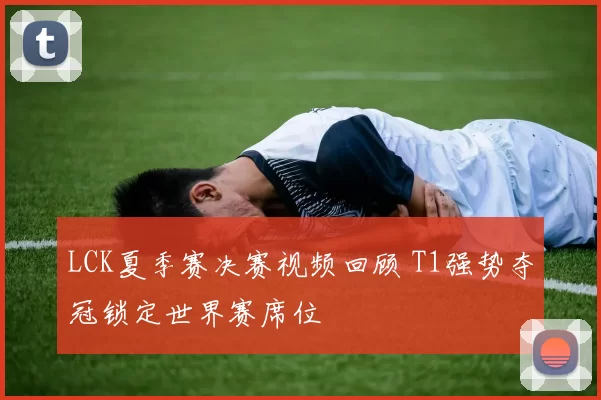 LCK夏季赛决赛视频回顾 T1强势夺冠锁定世界赛席位
